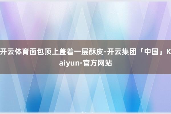 开云体育面包顶上盖着一层酥皮-开云集团「中国」Kaiyun·