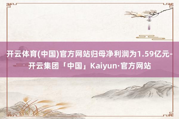 开云体育(中国)官方网站归母净利润为1.59亿元-开云集团「中国」Kaiyun·官方网站