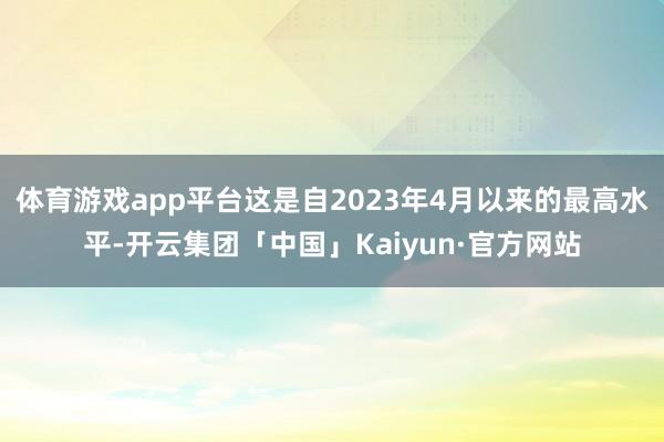 体育游戏app平台这是自2023年4月以来的最高水平-开云集