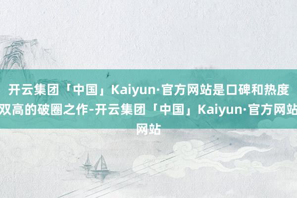 开云集团「中国」Kaiyun·官方网站是口碑和热度双高的破圈