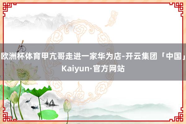 欧洲杯体育甲亢哥走进一家华为店-开云集团「中国」Kaiyun