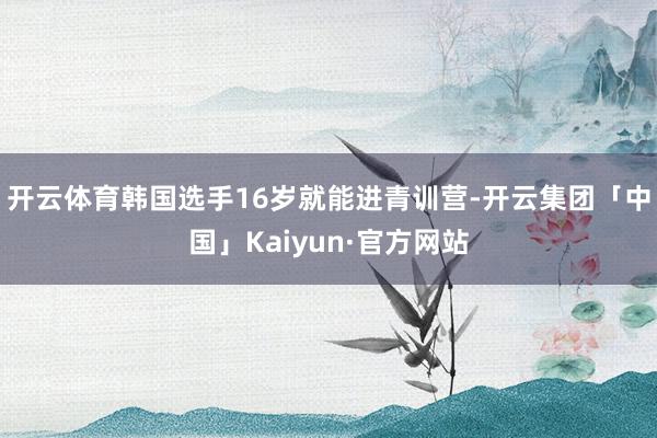 开云体育韩国选手16岁就能进青训营-开云集团「中国」Kaiy
