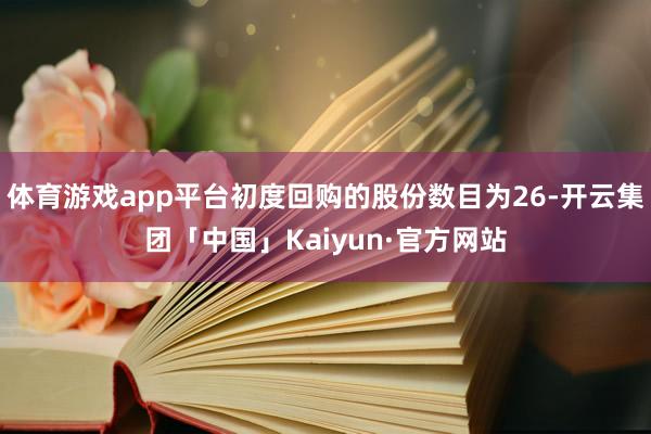 体育游戏app平台初度回购的股份数目为26-开云集团「中国」Kaiyun·官方网站