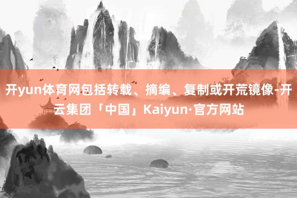 开yun体育网包括转载、摘编、复制或开荒镜像-开云集团「中国」Kaiyun·官方网站