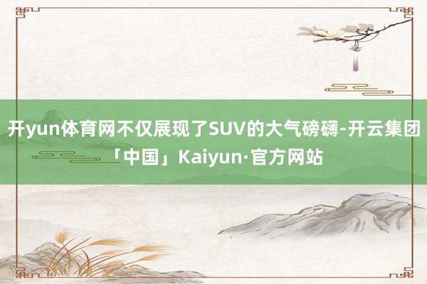 开yun体育网不仅展现了SUV的大气磅礴-开云集团「中国」K
