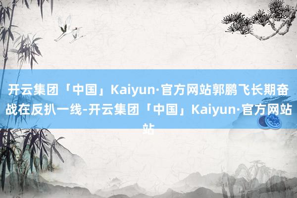 开云集团「中国」Kaiyun·官方网站郭鹏飞长期奋战在反扒一