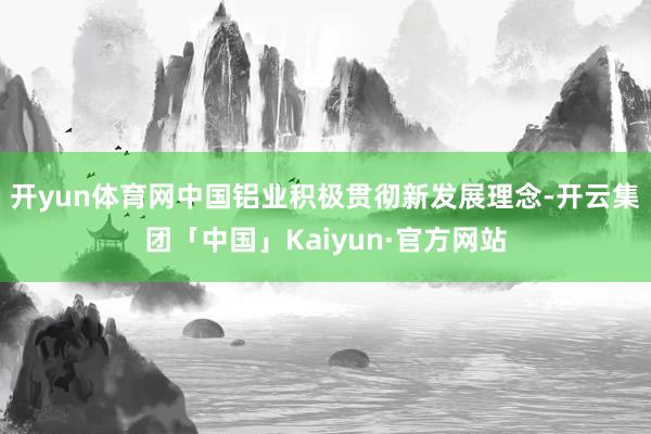 开yun体育网中国铝业积极贯彻新发展理念-开云集团「中国」K