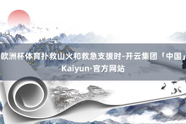 欧洲杯体育扑救山火和救急支援时-开云集团「中国」Kaiyun