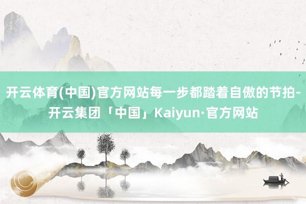 开云体育(中国)官方网站每一步都踏着自傲的节拍-开云集团「中