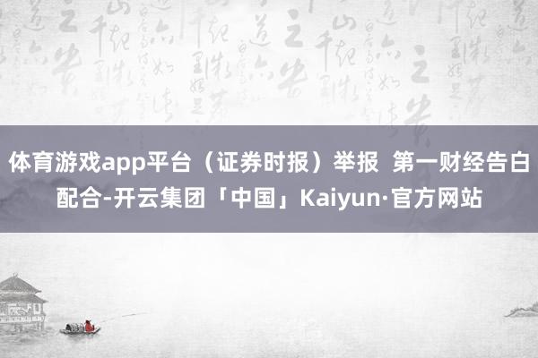 体育游戏app平台（证券时报）举报  第一财经告白配合-开云