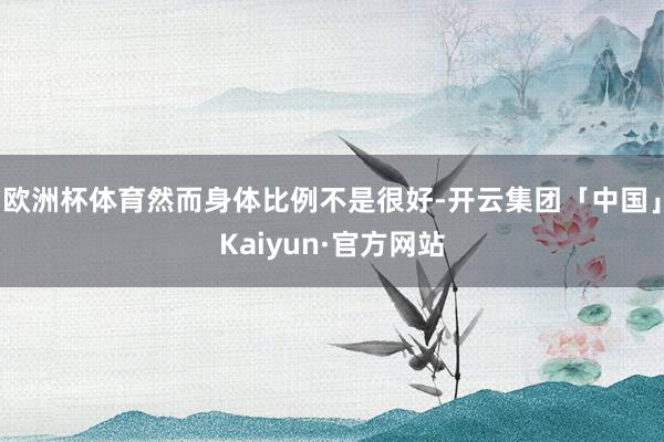 欧洲杯体育然而身体比例不是很好-开云集团「中国」Kaiyun