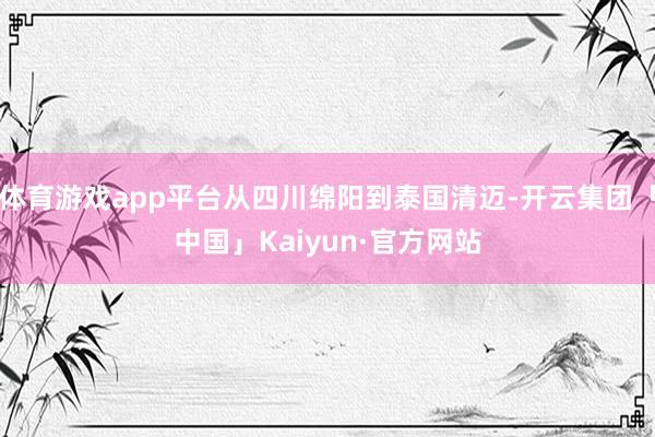 体育游戏app平台从四川绵阳到泰国清迈-开云集团「中国」Ka