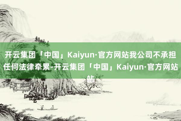 开云集团「中国」Kaiyun·官方网站我公司不承担任何法律牵