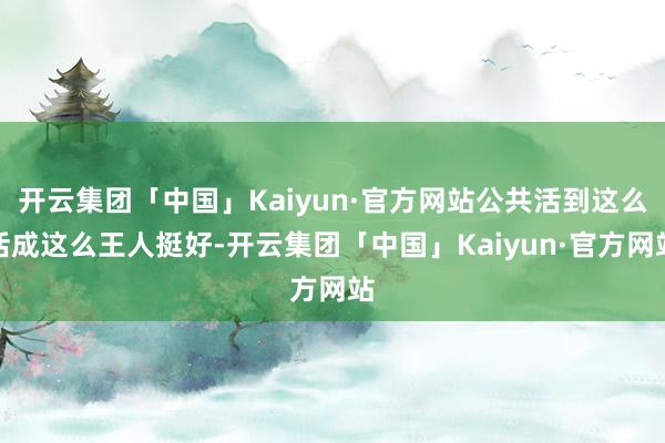 开云集团「中国」Kaiyun·官方网站公共活到这么活成这么王