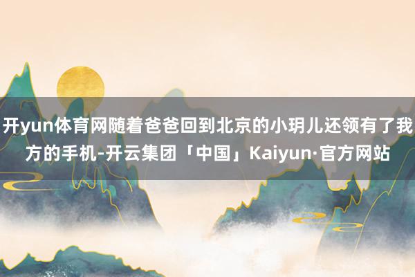 开yun体育网随着爸爸回到北京的小玥儿还领有了我方的手机-开