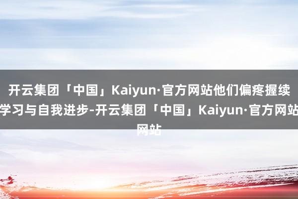 开云集团「中国」Kaiyun·官方网站他们偏疼握续学习与自我进步-开云集团「中国」Kaiyun·官方网站