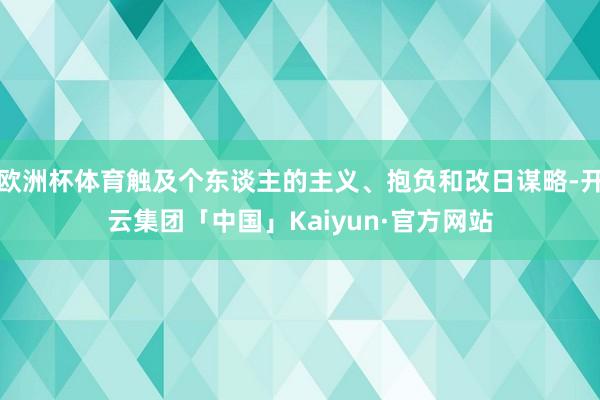 欧洲杯体育触及个东谈主的主义、抱负和改日谋略-开云集团「中国」Kaiyun·官方网站