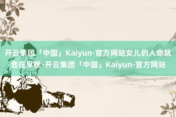 开云集团「中国」Kaiyun·官方网站女儿的人命就危在早晚-开云集团「中国」Kaiyun·官方网站