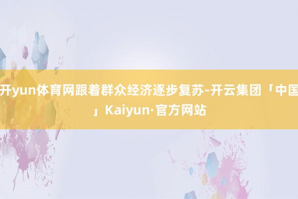 开yun体育网跟着群众经济逐步复苏-开云集团「中国」Kaiyun·官方网站
