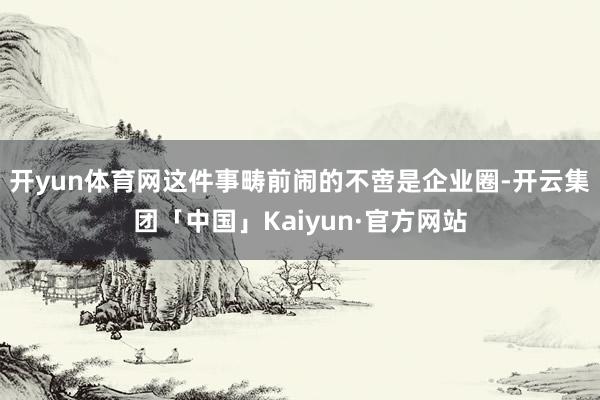 开yun体育网这件事畴前闹的不啻是企业圈-开云集团「中国」Kaiyun·官方网站