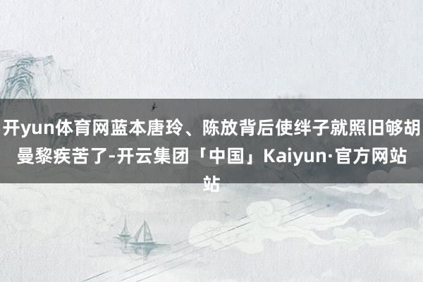 开yun体育网蓝本唐玲、陈放背后使绊子就照旧够胡曼黎疾苦了-开云集团「中国」Kaiyun·官方网站