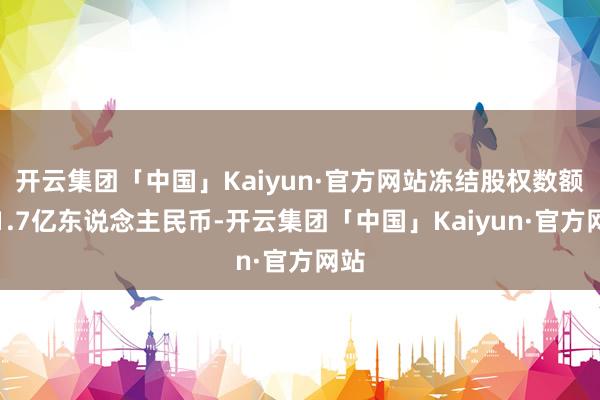 开云集团「中国」Kaiyun·官方网站冻结股权数额约1.7亿东说念主民币-开云集团「中国」Kaiyun·官方网站