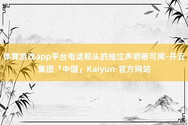 体育游戏app平台电话那头的抽泣声明晰可闻-开云集团「中国」Kaiyun·官方网站