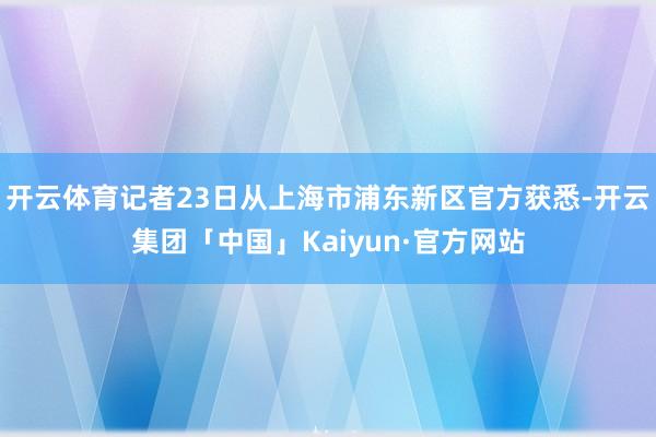 开云体育记者23日从上海市浦东新区官方获悉-开云集团「中国」