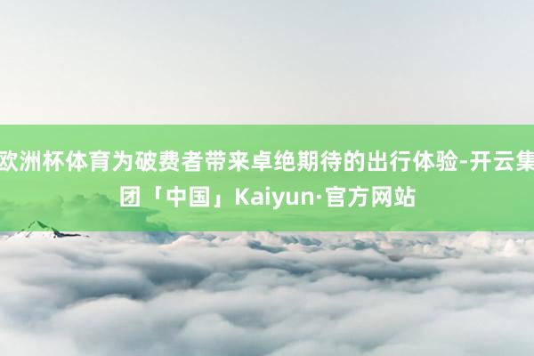 欧洲杯体育为破费者带来卓绝期待的出行体验-开云集团「中国」K