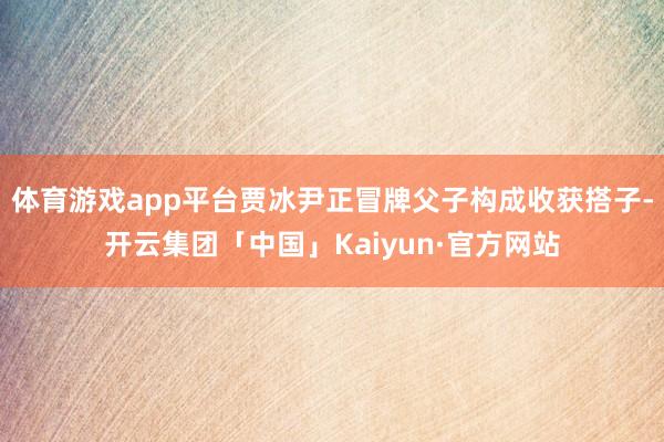 体育游戏app平台贾冰尹正冒牌父子构成收获搭子-开云集团「中