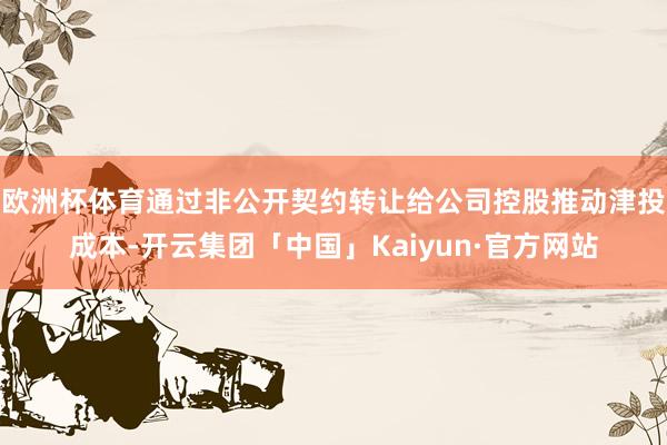 欧洲杯体育通过非公开契约转让给公司控股推动津投成本-开云集团