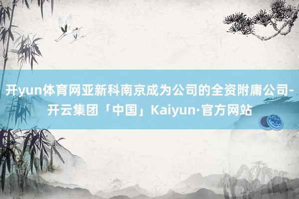 开yun体育网亚新科南京成为公司的全资附庸公司-开云集团「中