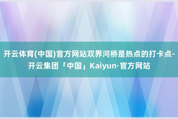 开云体育(中国)官方网站双界河桥是热点的打卡点-开云集团「中