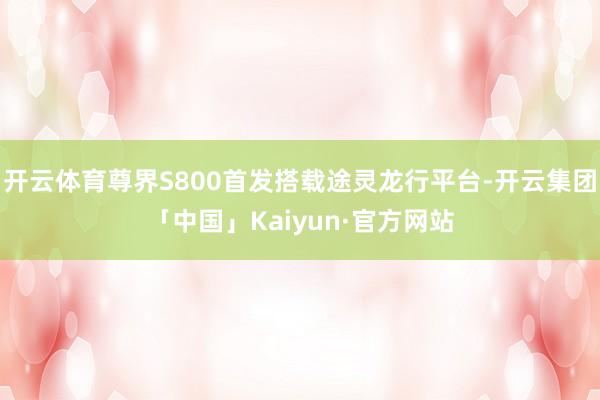 开云体育尊界S800首发搭载途灵龙行平台-开云集团「中国」K