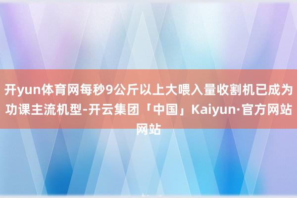 开yun体育网每秒9公斤以上大喂入量收割机已成为功课主流机型