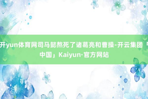 开yun体育网司马懿熬死了诸葛亮和曹操-开云集团「中国」Ka