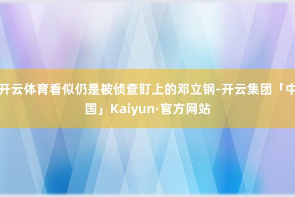 开云体育看似仍是被侦查盯上的邓立钢-开云集团「中国」Kaiy