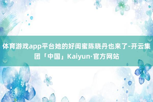 体育游戏app平台她的好闺蜜陈晓丹也来了-开云集团「中国」K