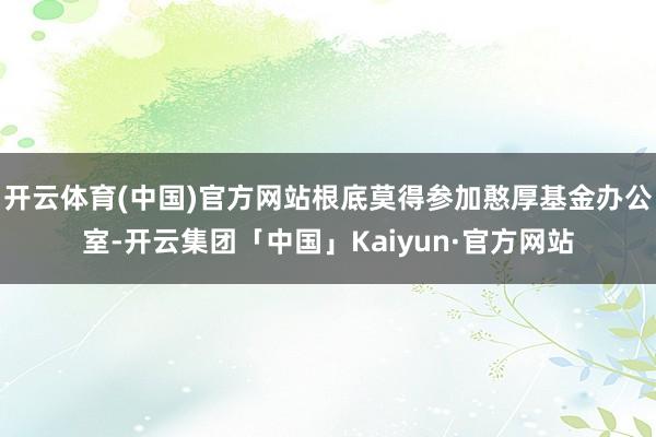 开云体育(中国)官方网站根底莫得参加憨厚基金办公室-开云集团
