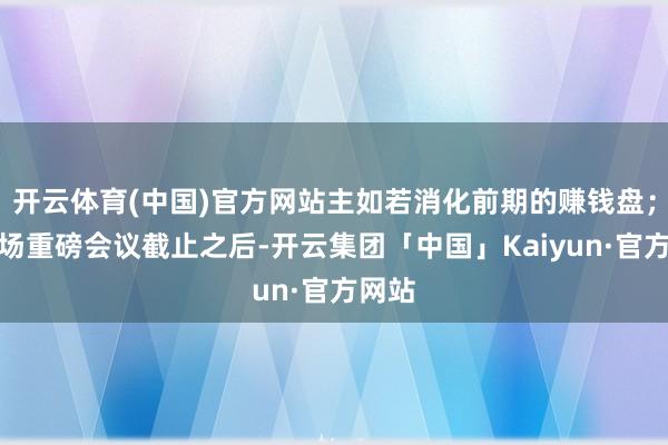 开云体育(中国)官方网站主如若消化前期的赚钱盘；在两场重磅会