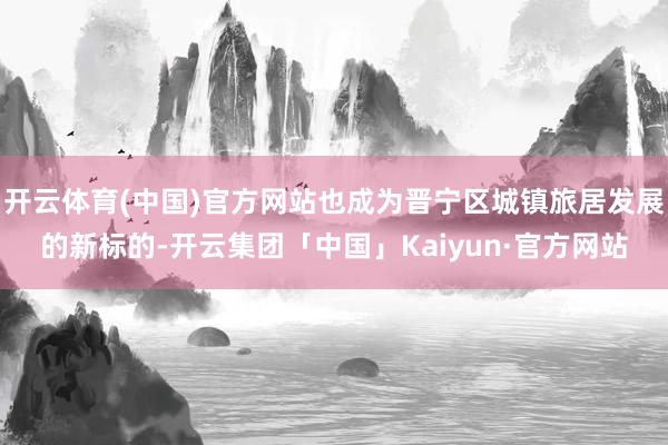 开云体育(中国)官方网站也成为晋宁区城镇旅居发展的新标的-开