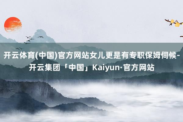 开云体育(中国)官方网站女儿更是有专职保姆伺候-开云集团「中