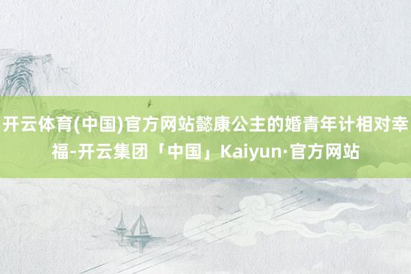 开云体育(中国)官方网站懿康公主的婚青年计相对幸福-开云集团