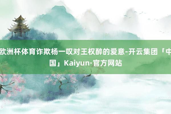 欧洲杯体育诈欺杨一叹对王权醉的爱意-开云集团「中国」Kaiy