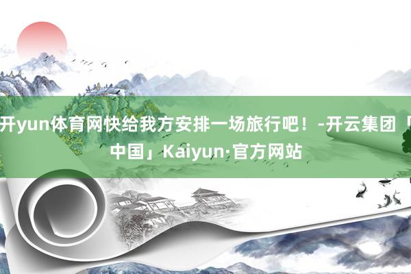 开yun体育网快给我方安排一场旅行吧！-开云集团「中国」Ka