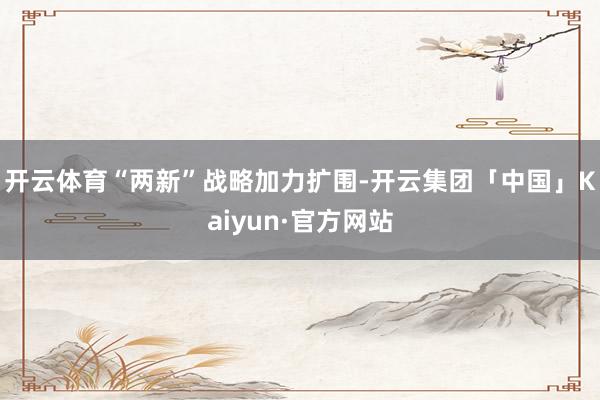 开云体育“两新”战略加力扩围-开云集团「中国」Kaiyun·