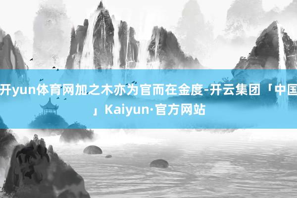 开yun体育网加之木亦为官而在金度-开云集团「中国」Kaiy