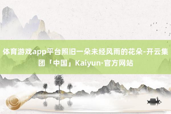 体育游戏app平台照旧一朵未经风雨的花朵-开云集团「中国」K