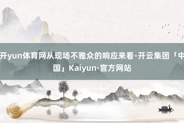 开yun体育网从现场不雅众的响应来看-开云集团「中国」Kai