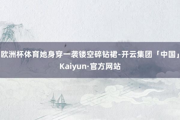 欧洲杯体育她身穿一袭镂空碎钻裙-开云集团「中国」Kaiyun